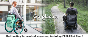A young woman in a wheelchair outside of a modern university building. Image merges into an outdoor forest scene with a man in a power wheelchair with a black STAR Wheelchair bag on the back, going down awheelchair-accessible path leading through the trees. Text reads:  Go Places. Get Funding for unpaid medical expenses, including Feeldom Gear! Click button to learn more. 